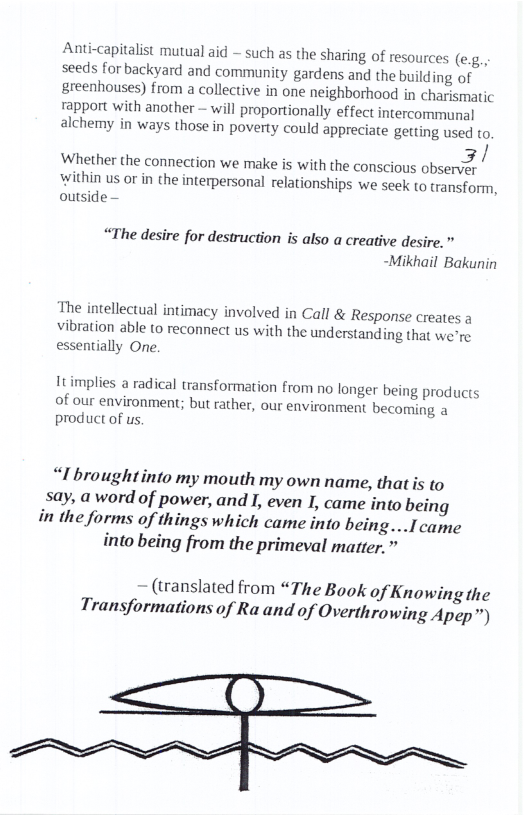 Anti-capitalist mutual aid - such as the sharing of resources (e.g., seeds for backyard and community gardens and the building of greenhouses) from a collective in one neighborhood in charismatic rapport with another — will proportionally effect intercommunal alchemy in ways those in poverty could appreciate getting used to.  3/  Whether the connection we make is with the conscious observey within us or in the interpersonal relationships we seek to transform, outside -  “The desire for destruction is also a creative desire. " -Mikhail Bakunin  The intellectual intimacy involved in Call & Response creates a vibration able to reconnect us with the understanding that we’re essentially One,  It implies a radical transformation from no longer being products of our environment; but rather, our environment becoming a product of us  “I broughtinto my mouth my own name, that is to sy, a word of power, and I, even I, came into being in the forms of things which came into being...I came into being from the primeval matter.”  — (translated from “The Book of Knowing the Transformations of Ra and of Overthrowing Apep™) 